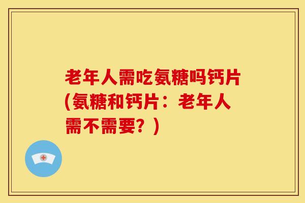 老年人需吃氨糖吗钙片(氨糖和钙片：老年人需不需要？)