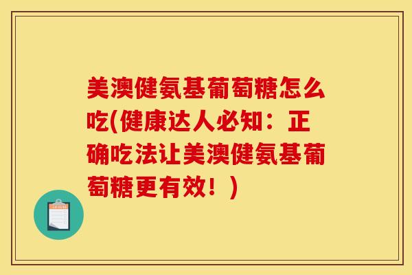 美澳健氨基葡萄糖怎么吃(健康达人必知：正确吃法让美澳健氨基葡萄糖更有效！)