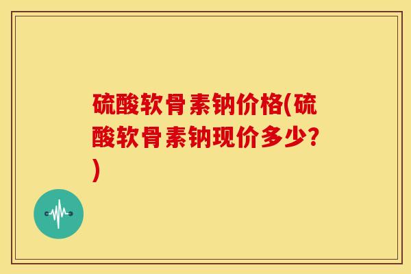 硫酸软骨素钠价格(硫酸软骨素钠现价多少？)