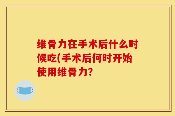 维骨力在手术后什么时候吃(手术后何时开始使用维骨力？