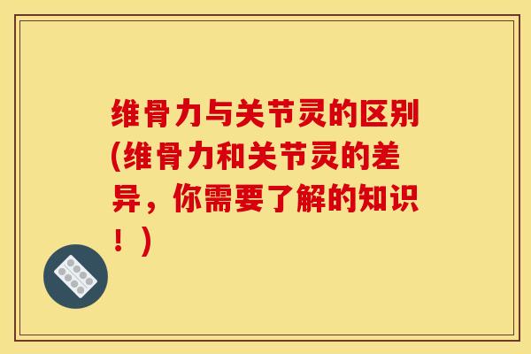 维骨力与关节灵的区别(维骨力和关节灵的差异，你需要了解的知识！)