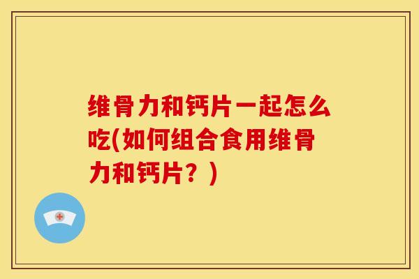 维骨力和钙片一起怎么吃(如何组合食用维骨力和钙片？)