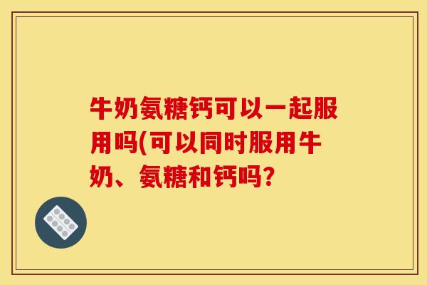 牛奶氨糖钙可以一起服用吗(可以同时服用牛奶、氨糖和钙吗？