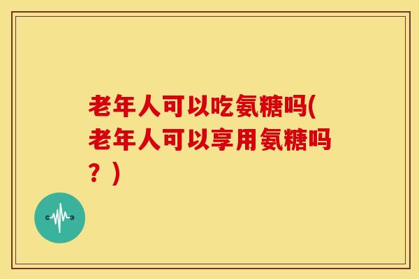 老年人可以吃氨糖吗(老年人可以享用氨糖吗？)