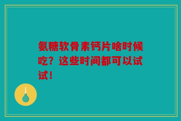 氨糖软骨素钙片啥时候吃？这些时间都可以试试！