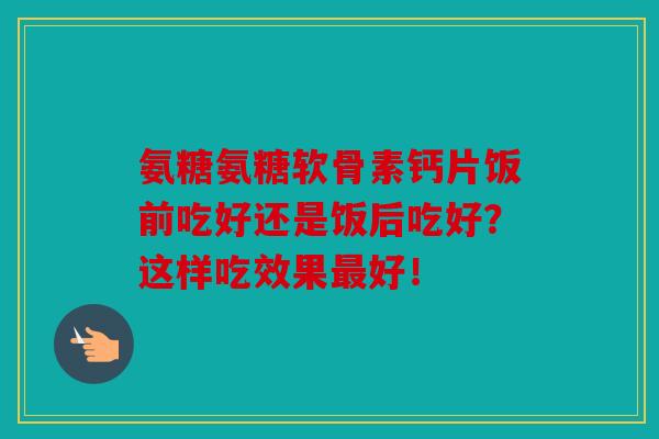 氨糖氨糖软骨素钙片饭前吃好还是饭后吃好？这样吃效果最好！