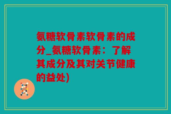 氨糖软骨素软骨素的成分_氨糖软骨素：了解其成分及其对关节健康的益处)