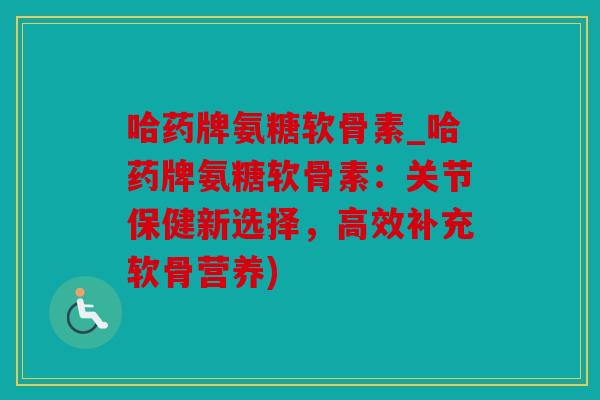 哈药牌氨糖软骨素_哈药牌氨糖软骨素：关节保健新选择，高效补充软骨营养)