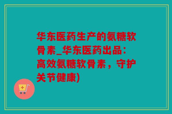 华东医药生产的氨糖软骨素_华东医药出品：高效氨糖软骨素，守护关节健康)