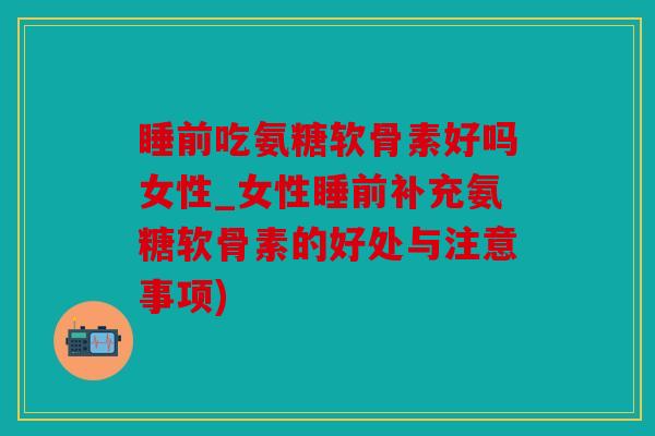 睡前吃氨糖软骨素好吗女性_女性睡前补充氨糖软骨素的好处与注意事项)
