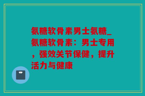 氨糖软骨素男士氨糖_氨糖软骨素：男士专用，强效关节保健，提升活力与健康