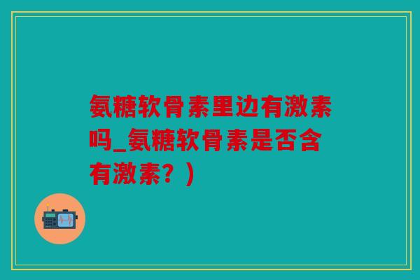氨糖软骨素里边有激素吗_氨糖软骨素是否含有激素？)