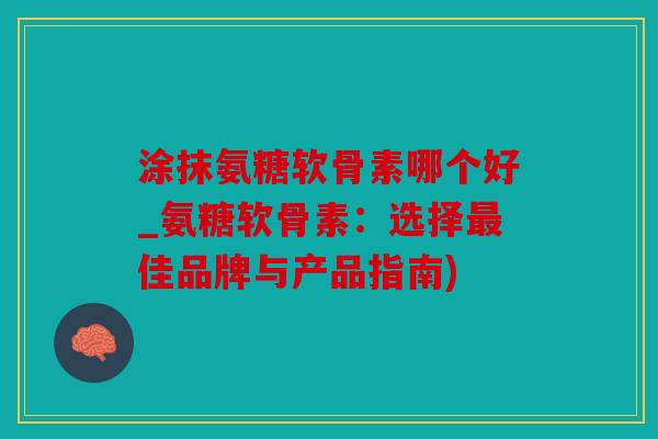 涂抹氨糖软骨素哪个好_氨糖软骨素：选择最佳品牌与产品指南)