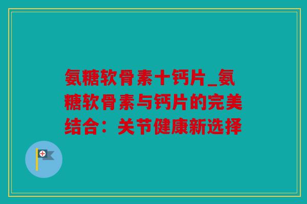 氨糖软骨素十钙片_氨糖软骨素与钙片的完美结合：关节健康新选择
