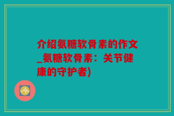 介绍氨糖软骨素的作文_氨糖软骨素：关节健康的守护者)
