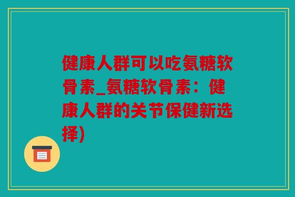 健康人群可以吃氨糖软骨素_氨糖软骨素：健康人群的关节保健新选择)