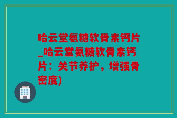 哈云堂氨糖软骨素钙片_哈云堂氨糖软骨素钙片：关节养护，增强骨密度)