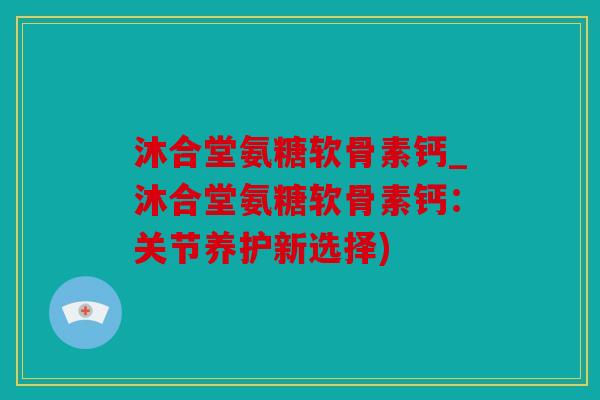沐合堂氨糖软骨素钙_沐合堂氨糖软骨素钙：关节养护新选择)