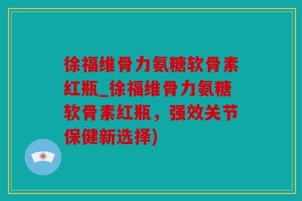 徐福维骨力氨糖软骨素红瓶_徐福维骨力氨糖软骨素红瓶，强效关节保健新选择)