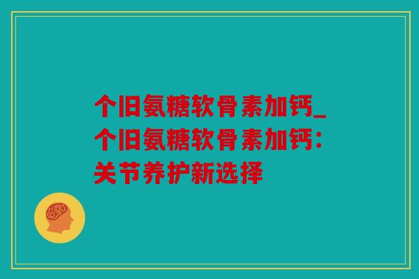 个旧氨糖软骨素加钙_个旧氨糖软骨素加钙：关节养护新选择