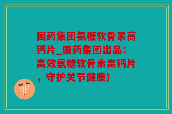 国药集团氨糖软骨素高钙片_国药集团出品：高效氨糖软骨素高钙片，守护关节健康)