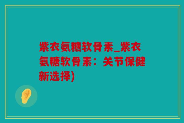 紫衣氨糖软骨素_紫衣氨糖软骨素：关节保健新选择)