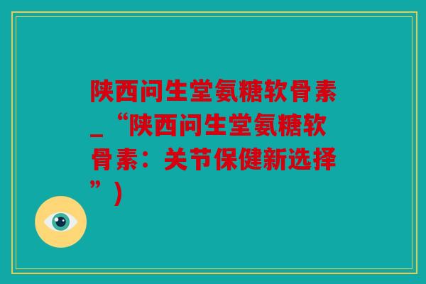 陕西问生堂氨糖软骨素_“陕西问生堂氨糖软骨素：关节保健新选择”)