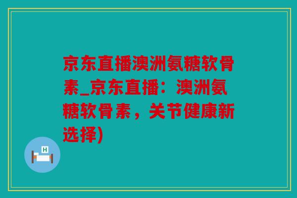 京东直播澳洲氨糖软骨素_京东直播：澳洲氨糖软骨素，关节健康新选择)