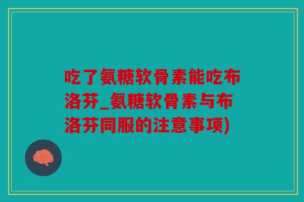吃了氨糖软骨素能吃布洛芬_氨糖软骨素与布洛芬同服的注意事项)