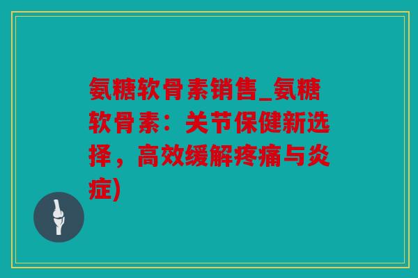 氨糖软骨素销售_氨糖软骨素：关节保健新选择，高效缓解疼痛与炎症)