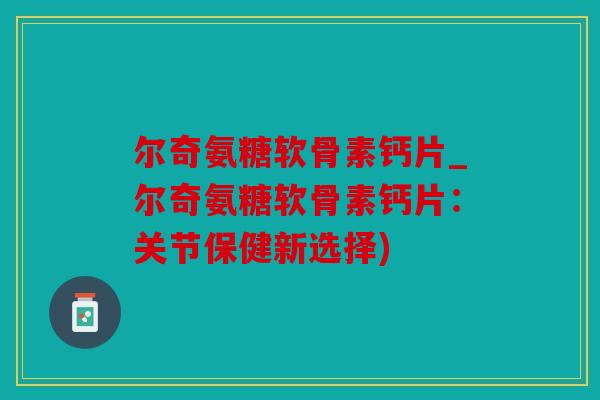 尔奇氨糖软骨素钙片_尔奇氨糖软骨素钙片：关节保健新选择)