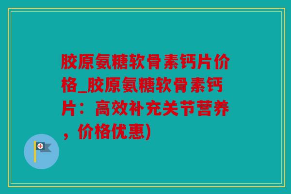 胶原氨糖软骨素钙片价格_胶原氨糖软骨素钙片：高效补充关节营养，价格优惠)