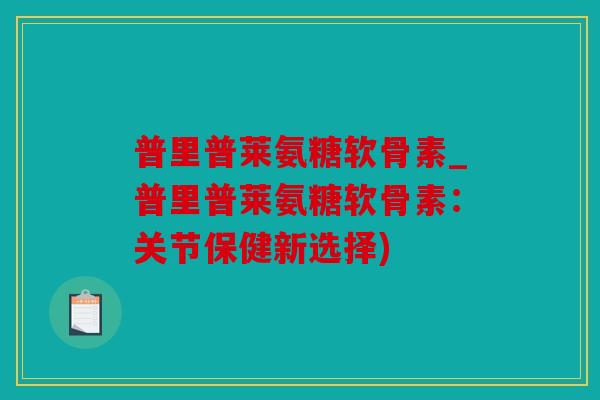 普里普莱氨糖软骨素_普里普莱氨糖软骨素：关节保健新选择)