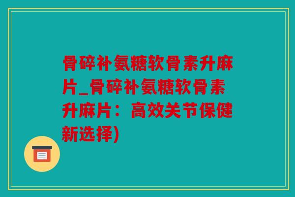 骨碎补氨糖软骨素升麻片_骨碎补氨糖软骨素升麻片：高效关节保健新选择)