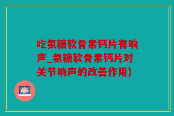 吃氨糖软骨素钙片有响声_氨糖软骨素钙片对关节响声的改善作用)