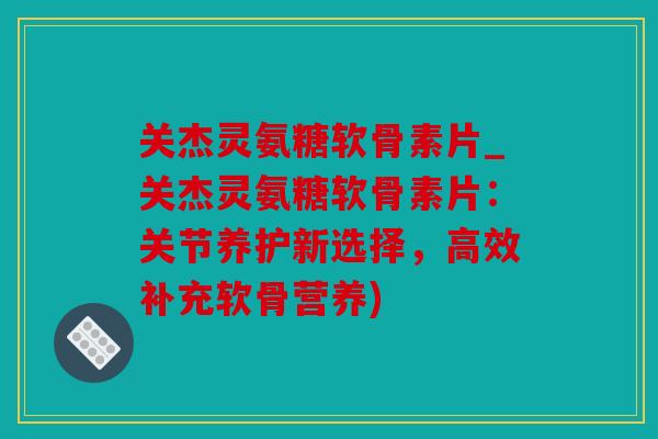 关杰灵氨糖软骨素片_关杰灵氨糖软骨素片：关节养护新选择，高效补充软骨营养)