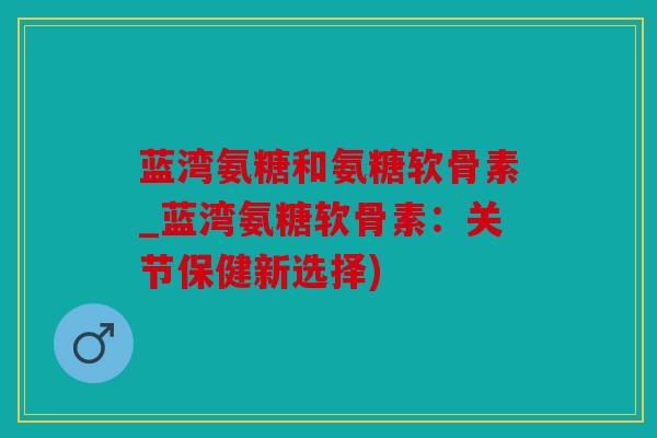 蓝湾氨糖和氨糖软骨素_蓝湾氨糖软骨素：关节保健新选择)