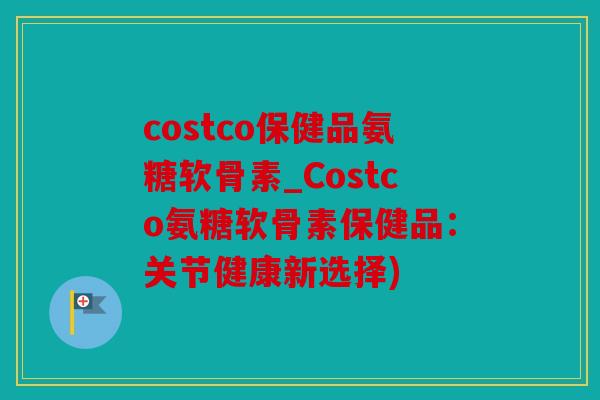 costco保健品氨糖软骨素_Costco氨糖软骨素保健品：关节健康新选择)