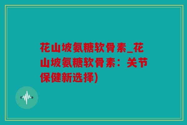 花山坡氨糖软骨素_花山坡氨糖软骨素：关节保健新选择)