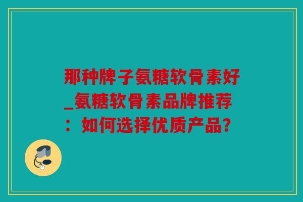 那种牌子氨糖软骨素好_氨糖软骨素品牌推荐：如何选择优质产品？
