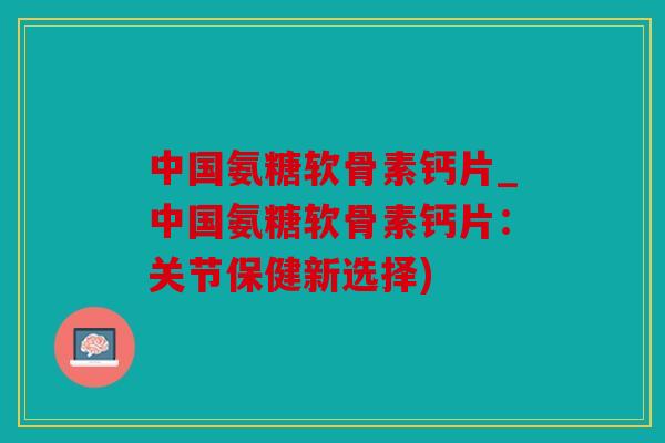 中国氨糖软骨素钙片_中国氨糖软骨素钙片：关节保健新选择)