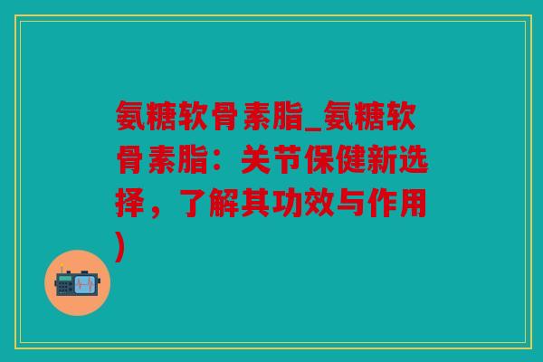 氨糖软骨素脂_氨糖软骨素脂：关节保健新选择，了解其功效与作用)