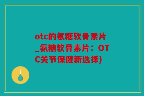 otc的氨糖软骨素片_氨糖软骨素片：OTC关节保健新选择)