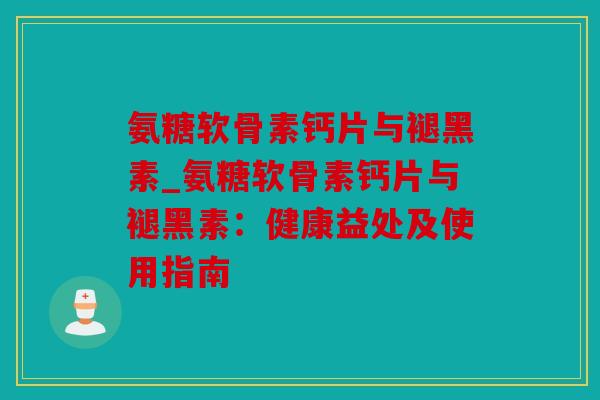 氨糖软骨素钙片与褪黑素_氨糖软骨素钙片与褪黑素：健康益处及使用指南
