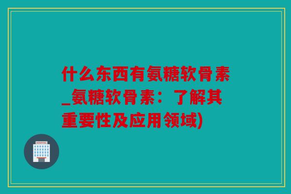 什么东西有氨糖软骨素_氨糖软骨素：了解其重要性及应用领域)
