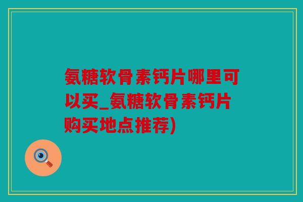 氨糖软骨素钙片哪里可以买_氨糖软骨素钙片购买地点推荐)