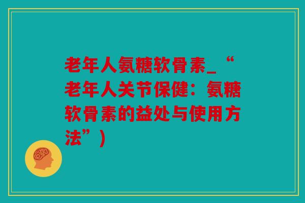 老年人氨糖软骨素_“老年人关节保健：氨糖软骨素的益处与使用方法”)