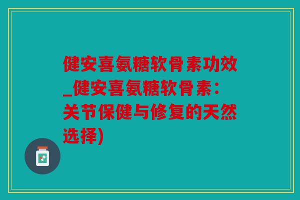 健安喜氨糖软骨素功效_健安喜氨糖软骨素：关节保健与修复的天然选择)