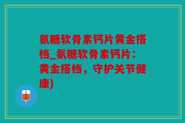氨糖软骨素钙片黄金搭档_氨糖软骨素钙片：黄金搭档，守护关节健康)