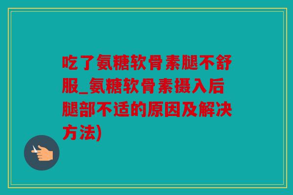 吃了氨糖软骨素腿不舒服_氨糖软骨素摄入后腿部不适的原因及解决方法)